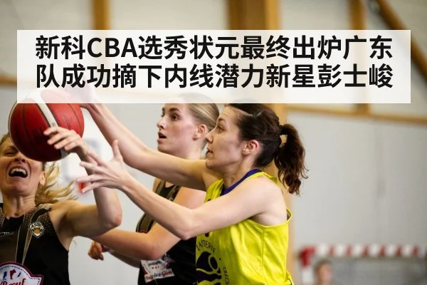 新科CBA选秀状元最终出炉广东队成功摘下内线潜力新星彭士峻