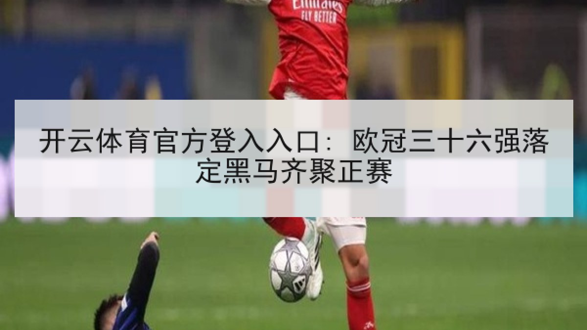 开云体育官方登入入口: 欧冠三十六强落定黑马齐聚正赛