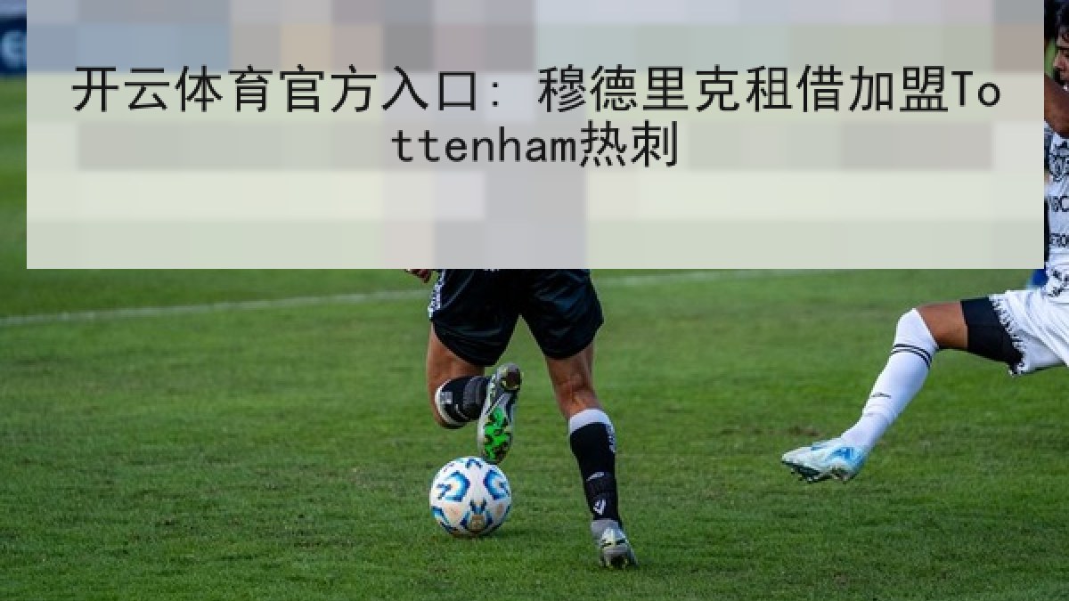开云体育官方入口: 穆德里克租借加盟Tottenham热刺 开云体育官方入口: 穆德里克租借加盟Tottenham热刺