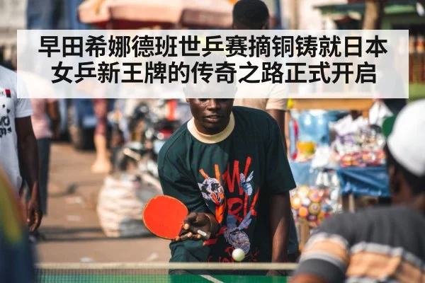 早田希娜德班世乒赛摘铜铸就日本女乒新王牌的传奇之路正式开启